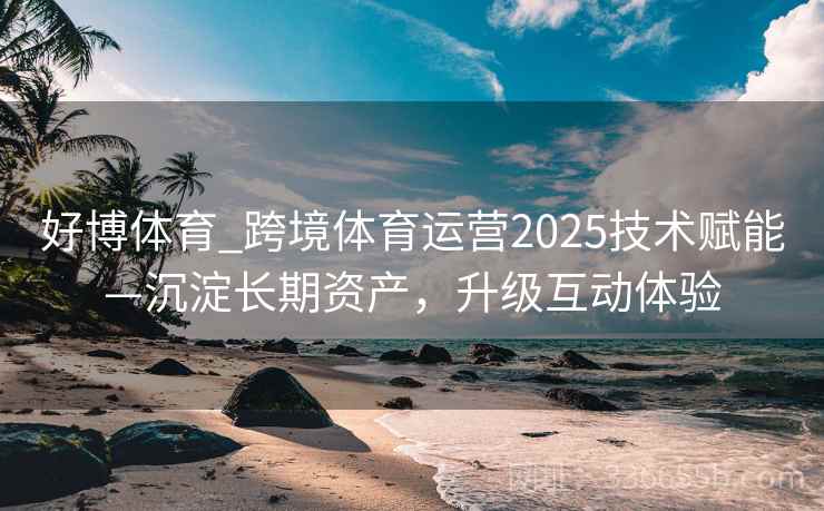 好博体育_跨境体育运营2025技术赋能—沉淀长期资产，升级互动体验
