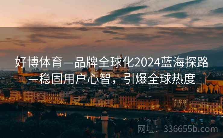 好博体育—品牌全球化2024蓝海探路—稳固用户心智,引爆全球热度 好博体育—品牌全球化2024蓝海探路—稳固用户心智,引爆全球热度