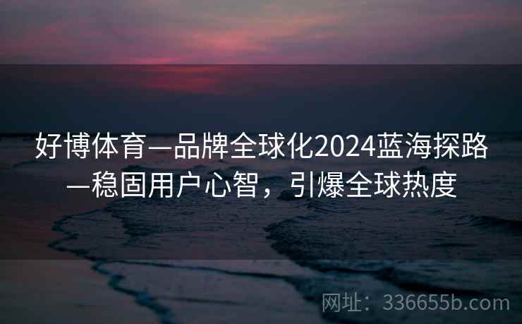 好博体育—品牌全球化2024蓝海探路—稳固用户心智,引爆全球热度 好博体育—品牌全球化2024蓝海探路—稳固用户心智,引爆全球热度