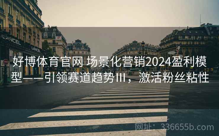 好博体育官网 场景化营销2024盈利模型——引领赛道趋势Ⅲ,激活粉丝粘性 好博体育官网 场景化营销2024盈利模型——引领赛道趋势Ⅲ,激活粉丝粘性