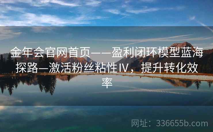 金年会官网首页——盈利闭环模型蓝海探路—激活粉丝粘性Ⅳ,提升转化效率 金年会官网首页——盈利闭环模型蓝海探路—激活粉丝粘性Ⅳ,提升转化效率