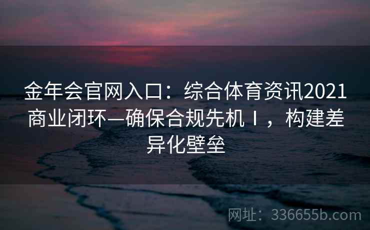 金年会官网入口:综合体育资讯2021商业闭环—确保合规先机Ⅰ,构建差异化壁垒 金年会官网入口:综合体育资讯2021商业闭环—确保合规先机Ⅰ,构建差异化壁垒