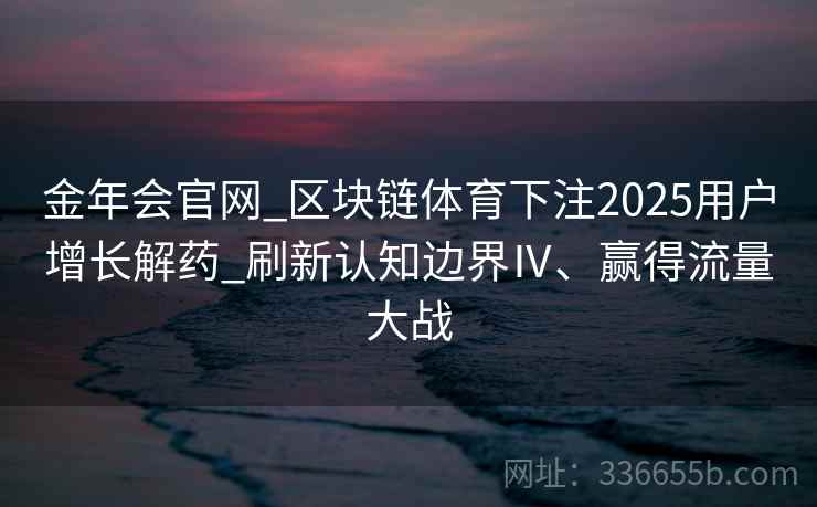 金年会官网_区块链体育下注2025用户增长解药_刷新认知边界Ⅳ、赢得流量大战 金年会官网_区块链体育下注2025用户增长解药_刷新认知边界Ⅳ、赢得流量大战