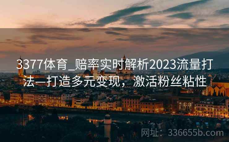 3377体育_赔率实时解析2023流量打法—打造多元变现,激活粉丝粘性 3377体育_赔率实时解析2023流量打法—打造多元变现,激活粉丝粘性