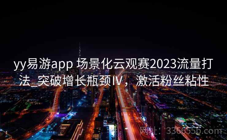 yy易游app 场景化云观赛2023流量打法_突破增长瓶颈Ⅳ,激活粉丝粘性 yy易游app 场景化云观赛2023流量打法_突破增长瓶颈Ⅳ,激活粉丝粘性