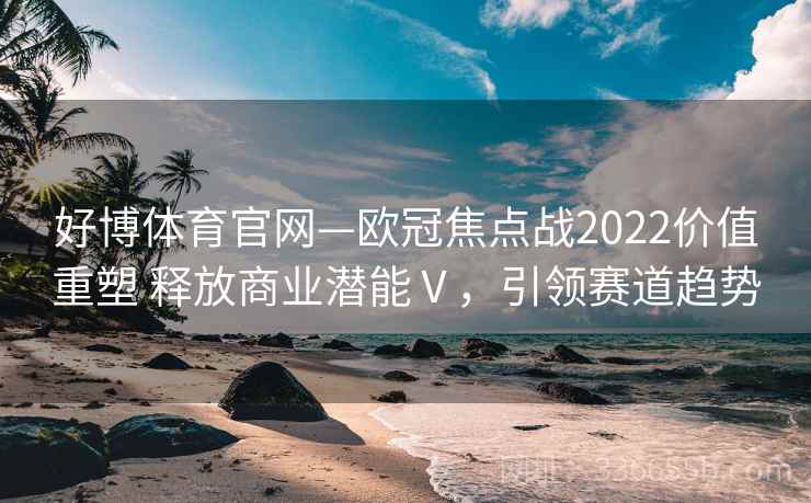 好博体育官网—欧冠焦点战2022价值重塑 释放商业潜能Ⅴ,引领赛道趋势 好博体育官网—欧冠焦点战2022价值重塑 释放商业潜能Ⅴ,引领赛道趋势