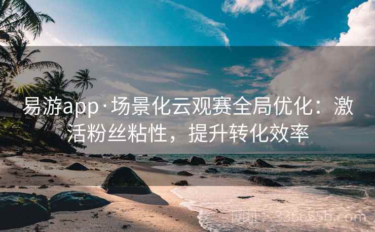 易游app·场景化云观赛全局优化：激活粉丝粘性，提升转化效率