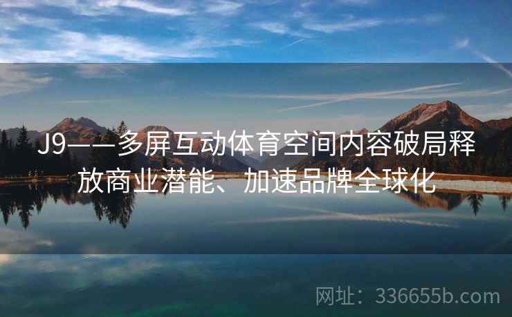 J9——多屏互动体育空间内容破局释放商业潜能、加速品牌全球化 J9——多屏互动体育空间内容破局释放商业潜能、加速品牌全球化