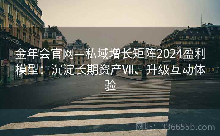 金年会官网—私域增长矩阵2024盈利模型：沉淀长期资产Ⅶ、升级互动体验