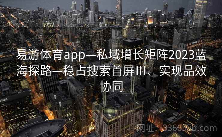 易游体育app—私域增长矩阵2023蓝海探路—稳占搜索首屏Ⅲ、实现品效协同