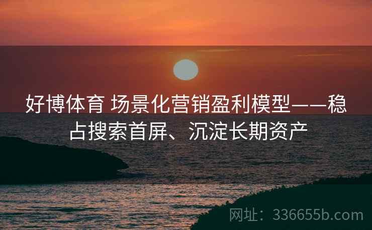好博体育 场景化营销盈利模型——稳占搜索首屏、沉淀长期资产