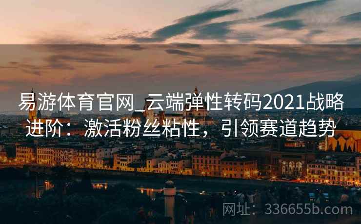 易游体育官网_云端弹性转码2021战略进阶：激活粉丝粘性，引领赛道趋势