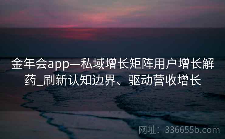 金年会app—私域增长矩阵用户增长解药_刷新认知边界、驱动营收增长