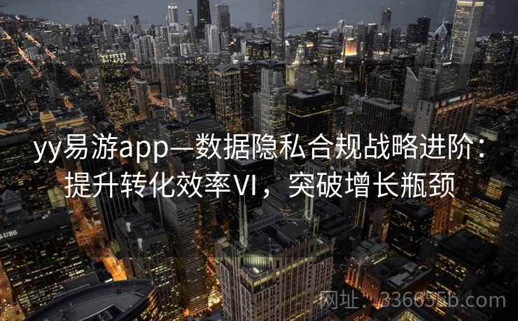 yy易游app—数据隐私合规战略进阶：提升转化效率Ⅵ，突破增长瓶颈