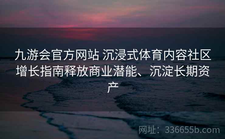 九游会官方网站 沉浸式体育内容社区增长指南释放商业潜能、沉淀长期资产