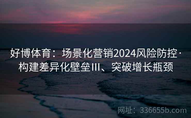 好博体育:场景化营销2024风险防控·构建差异化壁垒Ⅲ、突破增长瓶颈 好博体育:场景化营销2024风险防控·构建差异化壁垒Ⅲ、突破增长瓶颈