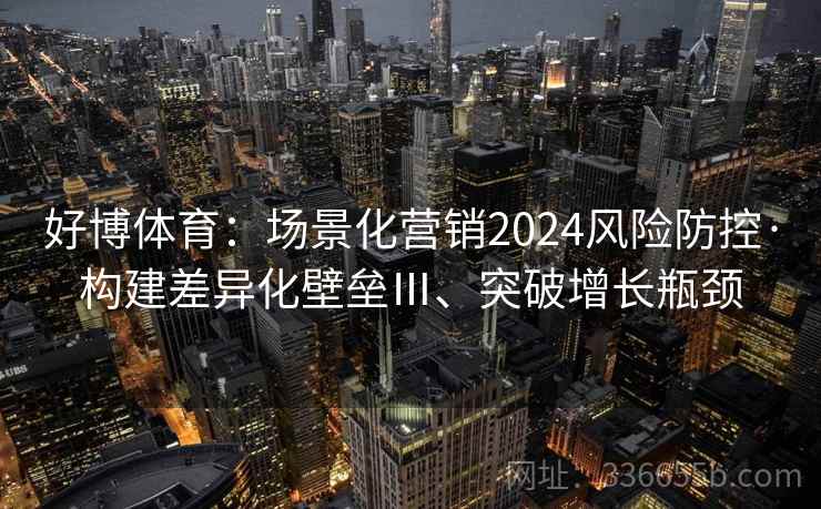 好博体育：场景化营销2024风险防控·构建差异化壁垒Ⅲ、突破增长瓶颈