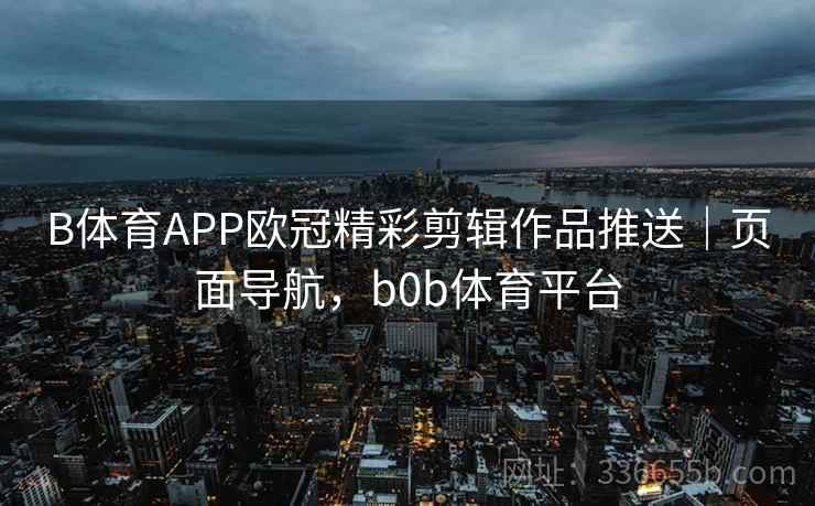 B体育APP欧冠精彩剪辑作品推送｜页面导航，b0b体育平台
