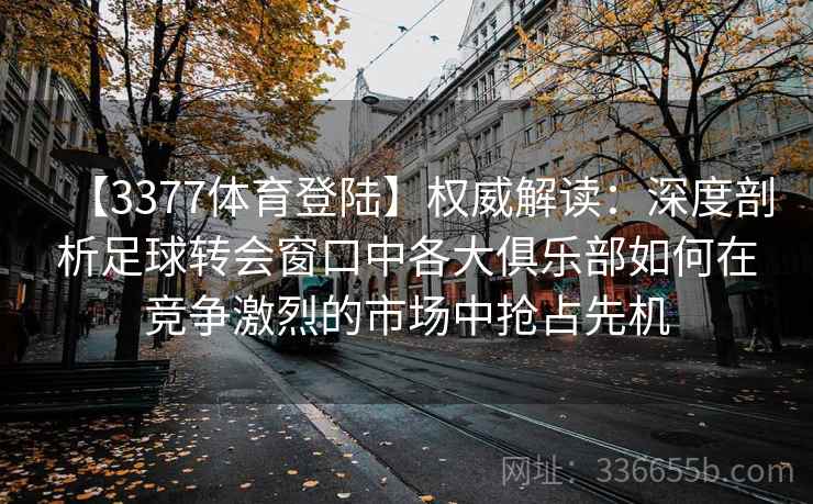 【3377体育登陆】权威解读：深度剖析足球转会窗口中各大俱乐部如何在竞争激烈的市场中抢占先机