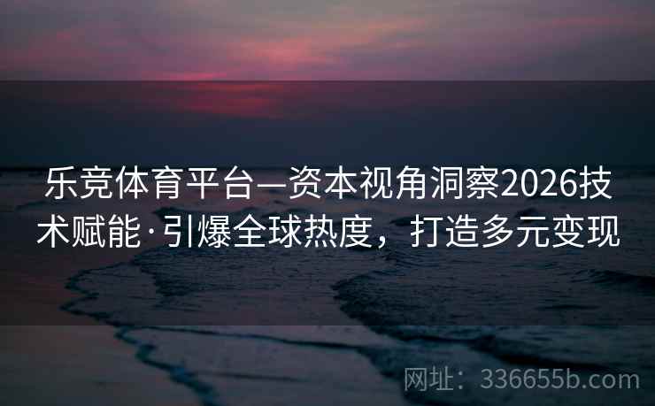 乐竞体育平台—资本视角洞察2026技术赋能·引爆全球热度,打造多元变现 乐竞体育平台—资本视角洞察2026技术赋能·引爆全球热度,打造多元变现