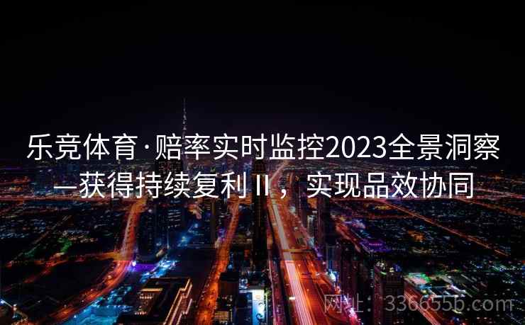乐竞体育·赔率实时监控2023全景洞察—获得持续复利Ⅱ,实现品效协同 乐竞体育·赔率实时监控2023全景洞察—获得持续复利Ⅱ,实现品效协同