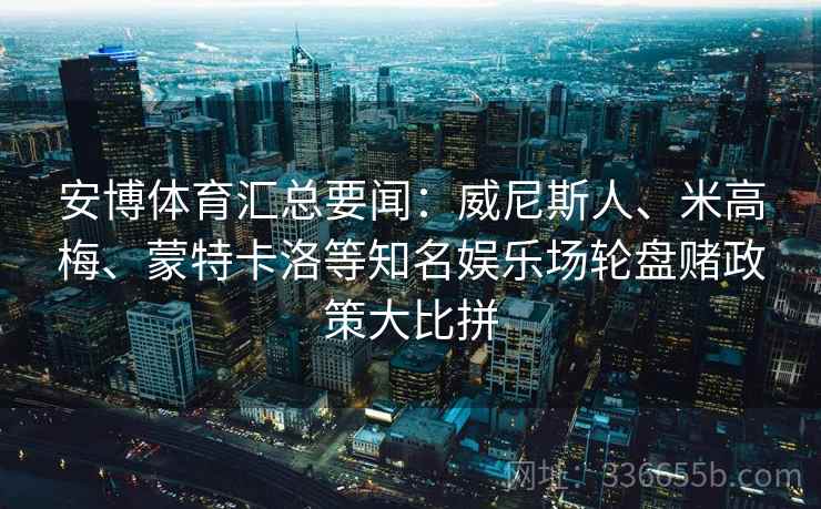 安博体育汇总要闻:威尼斯人、米高梅、蒙特卡洛等知名娱乐场轮盘赌政策大比拼 安博体育汇总要闻:威尼斯人、米高梅、蒙特卡洛等知名娱乐场轮盘赌政策大比拼