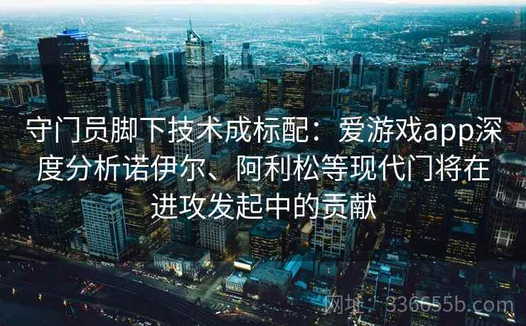 守门员脚下技术成标配:爱游戏app深度分析诺伊尔、阿利松等现代门将在进攻发起中的贡献 守门员脚下技术成标配:爱游戏app深度分析诺伊尔、阿利松等现代门将在进攻发起中的贡献