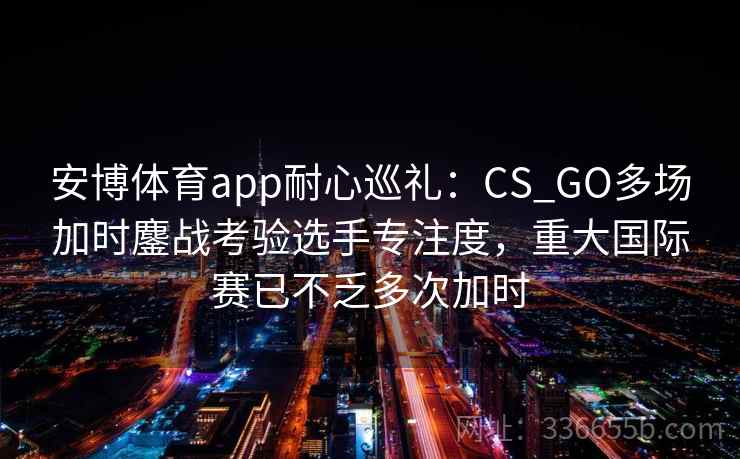 安博体育app耐心巡礼：CS_GO多场加时鏖战考验选手专注度，重大国际赛已不乏多次加时