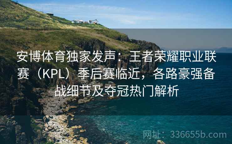安博体育独家发声：王者荣耀职业联赛（KPL）季后赛临近，各路豪强备战细节及夺冠热门解析