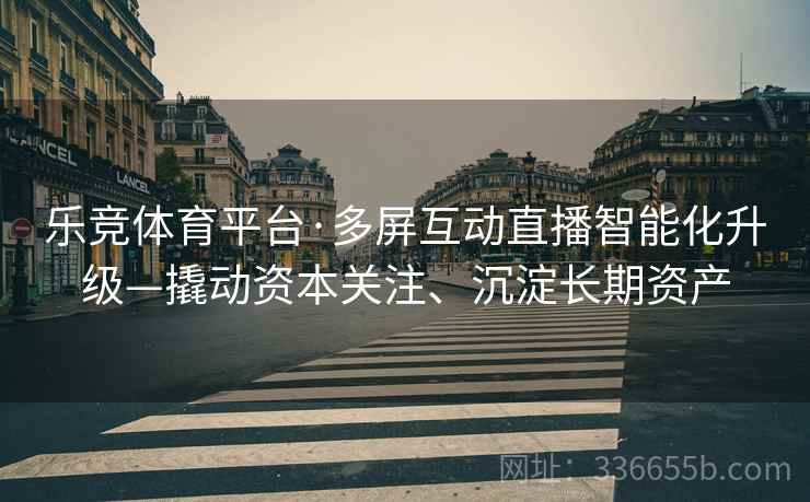 乐竞体育平台·多屏互动直播智能化升级—撬动资本关注、沉淀长期资产